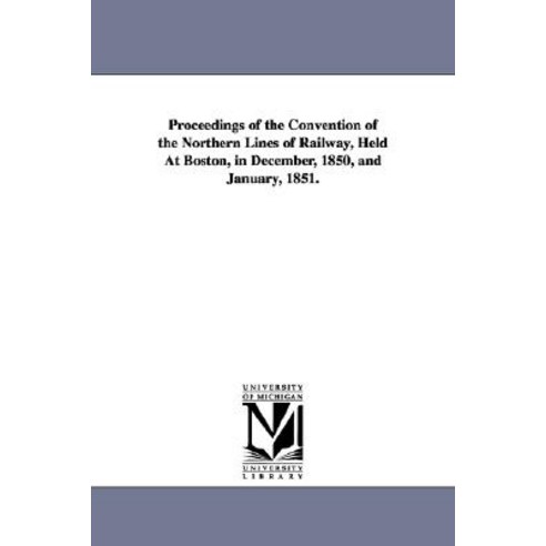 Proceedings of the Convention of the Northern Lines of Railway Held at Boston in December 1850 and..., University of Michigan Library