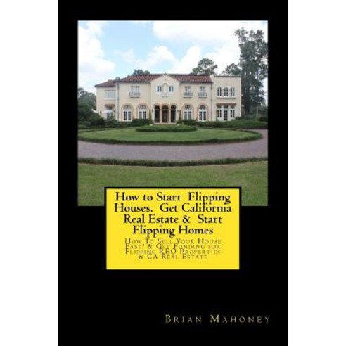 How to Start Flipping Houses. Get California Real Estate & Start Flipping Homes: How to Sell Your Hous..., Createspace Independent Publishing Platform