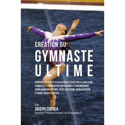 Creation Du Gymnaste Ultime: Apprenez Les Secrets Et Les Astuces Utilises Par Les Meilleurs Gymnastes ..., Createspace Independent Publishing Platform