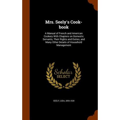 Mrs. Seely''s Cook-Book: A Manual of French and American Cookery with Chapters on Domestic Servants Th..., Arkose Press