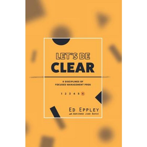 Let''s Be Clear: 6 Disciplines of Focused Management Pros Paperback, Createspace Independent Publishing Platform